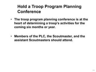 Hold a Troop Program Planning
Conference
• The troop program planning conference is at the
heart of determining a troop’s activities for the
coming six months or year.
• Members of the PLC, the Scoutmaster, and the
assistant Scoutmasters should attend.
116
 