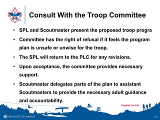 Consult With the Troop Committee
• SPL and Scoutmaster present the proposed troop progra
• Committee has the right of refusal if it feels the program
plan is unsafe or unwise for the troop.
• The SPL will return to the PLC for any revisions.
• Upon acceptance, the committee provides necessary
support.
• Scoutmaster delegates parts of the plan to assistant
Scoutmasters to provide the necessary adult guidance
and accountability.
117
 
