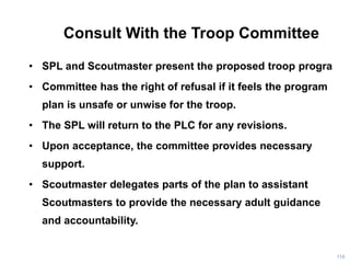 Consult With the Troop Committee
• SPL and Scoutmaster present the proposed troop progra
• Committee has the right of refusal if it feels the program
plan is unsafe or unwise for the troop.
• The SPL will return to the PLC for any revisions.
• Upon acceptance, the committee provides necessary
support.
• Scoutmaster delegates parts of the plan to assistant
Scoutmasters to provide the necessary adult guidance
and accountability.
118
 