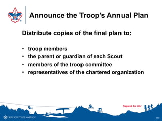 Announce the Troop’s Annual Plan
Distribute copies of the final plan to:
• troop members
• the parent or guardian of each Scout
• members of the troop committee
• representatives of the chartered organization
119
 
