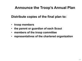 Announce the Troop’s Annual Plan
Distribute copies of the final plan to:
• troop members
• the parent or guardian of each Scout
• members of the troop committee
• representatives of the chartered organization
120
 