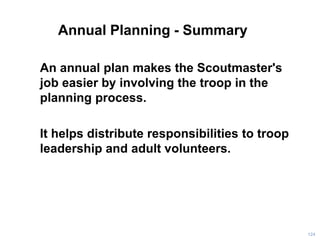 Annual Planning - Summary
An annual plan makes the Scoutmaster's
job easier by involving the troop in the
planning process.
It helps distribute responsibilities to troop
leadership and adult volunteers.
124
 