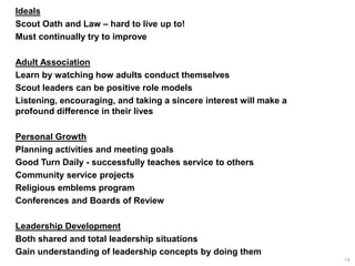 Ideals
Scout Oath and Law – hard to live up to!
Must continually try to improve
Adult Association
Learn by watching how adults conduct themselves
Scout leaders can be positive role models
Listening, encouraging, and taking a sincere interest will make a
profound difference in their lives
Personal Growth
Planning activities and meeting goals
Good Turn Daily - successfully teaches service to others
Community service projects
Religious emblems program
Conferences and Boards of Review
Leadership Development
Both shared and total leadership situations
Gain understanding of leadership concepts by doing them
14
 