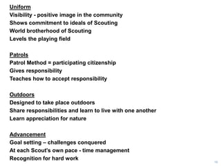 Uniform
Visibility - positive image in the community
Shows commitment to ideals of Scouting
World brotherhood of Scouting
Levels the playing field
Patrols
Patrol Method = participating citizenship
Gives responsibility
Teaches how to accept responsibility
Outdoors
Designed to take place outdoors
Share responsibilities and learn to live with one another
Learn appreciation for nature
Advancement
Goal setting – challenges conquered
At each Scout's own pace - time management
Recognition for hard work
16
 