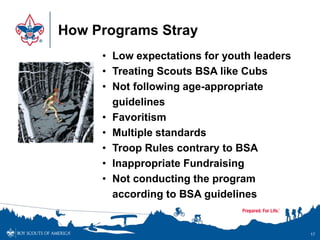 How Programs Stray
17
• Low expectations for youth leaders
• Treating Scouts BSA like Cubs
• Not following age-appropriate
guidelines
• Favoritism
• Multiple standards
• Troop Rules contrary to BSA
• Inappropriate Fundraising
• Not conducting the program
according to BSA guidelines
 