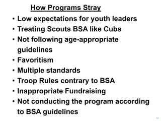 How Programs Stray
18
• Low expectations for youth leaders
• Treating Scouts BSA like Cubs
• Not following age-appropriate
guidelines
• Favoritism
• Multiple standards
• Troop Rules contrary to BSA
• Inappropriate Fundraising
• Not conducting the program according
to BSA guidelines
 