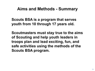 Aims and Methods - Summary
20
Scouts BSA is a program that serves
youth from 10 through 17 years old.
Scoutmasters must stay true to the aims
of Scouting and help youth leaders in
troops plan and lead exciting, fun, and
safe activities using the methods of the
Scouts BSA program.
 