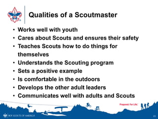 Qualities of a Scoutmaster
23
• Works well with youth
• Cares about Scouts and ensures their safety
• Teaches Scouts how to do things for
themselves
• Understands the Scouting program
• Sets a positive example
• Is comfortable in the outdoors
• Develops the other adult leaders
• Communicates well with adults and Scouts
 
