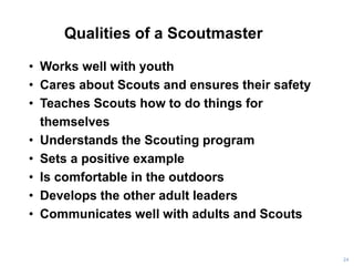 Qualities of a Scoutmaster
24
• Works well with youth
• Cares about Scouts and ensures their safety
• Teaches Scouts how to do things for
themselves
• Understands the Scouting program
• Sets a positive example
• Is comfortable in the outdoors
• Develops the other adult leaders
• Communicates well with adults and Scouts
 