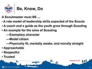 Be, Know, Do
25
A Scoutmaster must BE ...
• A role model of leadership skills expected of the Scouts
• A coach and a guide as the youth grow through Scouting
• An example for the aims of Scouting
—Exemplary character
—Model citizen
—Physically fit, mentally awake, and morally straight
• Approachable
• Respectful
• Trusted
 