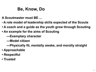 Be, Know, Do
26
A Scoutmaster must BE ...
• A role model of leadership skills expected of the Scouts
• A coach and a guide as the youth grow through Scouting
• An example for the aims of Scouting
—Exemplary character
—Model citizen
—Physically fit, mentally awake, and morally straight
• Approachable
• Respectful
• Trusted
 
