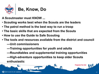 Be, Know, Do
27
A Scoutmaster must KNOW ...
• Scouting works best when the Scouts are the leaders
• The patrol method is the best way to run a troop
• The basic skills that are expected from the Scouts
• How to use the Guide to Safe Scouting
• The tools and resources available from the district and council
—Unit commissioners
—Training opportunities for youth and adults
—Roundtables and supplemental training opportunities
—High-adventure opportunities to keep older Scouts
enthusiastic
 