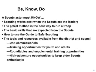 Be, Know, Do
28
A Scoutmaster must KNOW ...
• Scouting works best when the Scouts are the leaders
• The patrol method is the best way to run a troop
• The basic skills that are expected from the Scouts
• How to use the Guide to Safe Scouting
• The tools and resources available from the district and council
—Unit commissioners
—Training opportunities for youth and adults
—Roundtables and supplemental training opportunities
—High-adventure opportunities to keep older Scouts
enthusiastic
 