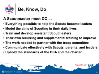 Be, Know, Do
29
A Scoutmaster must DO ...
• Everything possible to help the Scouts become leaders
• Model the aims of Scouting in their daily lives
• Train and develop assistant Scoutmasters
• Their own recurring and supplemental training to improve
• The work needed to partner with the troop committee
• Communicate effectively with Scouts, parents, and leaders
• Uphold the standards of the BSA and the charter
 