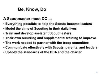 Be, Know, Do
30
A Scoutmaster must DO ...
• Everything possible to help the Scouts become leaders
• Model the aims of Scouting in their daily lives
• Train and develop assistant Scoutmasters
• Their own recurring and supplemental training to improve
• The work needed to partner with the troop committee
• Communicate effectively with Scouts, parents, and leaders
• Uphold the standards of the BSA and the charter
 
