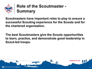 Role of the Scoutmaster -
Summary
Scoutmasters have important roles to play to ensure a
successful Scouting experience for the Scouts and for
the chartered organization.
The best Scoutmasters give the Scouts opportunities
to learn, practice, and demonstrate good leadership in
Scout-led troops.
31
 