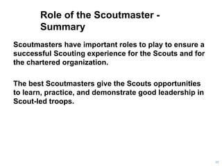 Role of the Scoutmaster -
Summary
Scoutmasters have important roles to play to ensure a
successful Scouting experience for the Scouts and for
the chartered organization.
The best Scoutmasters give the Scouts opportunities
to learn, practice, and demonstrate good leadership in
Scout-led troops.
32
 