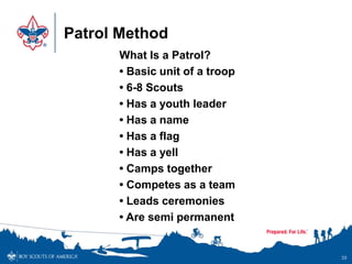 Patrol Method
What Is a Patrol?
• Basic unit of a troop
• 6-8 Scouts
• Has a youth leader
• Has a name
• Has a flag
• Has a yell
• Camps together
• Competes as a team
• Leads ceremonies
• Are semi permanent
35
 