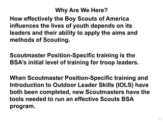 Why Are We Here?
How effectively the Boy Scouts of America
influences the lives of youth depends on its
leaders and their ability to apply the aims and
methods of Scouting.
Scoutmaster Position-Specific training is the
BSA’s initial level of training for troop leaders.
When Scoutmaster Position-Specific training and
Introduction to Outdoor Leader Skills (IOLS) have
both been completed, new Scoutmasters have the
tools needed to run an effective Scouts BSA
program.
4
 