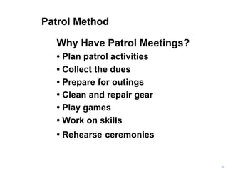Patrol Method
42
Why Have Patrol Meetings?
• Plan patrol activities
• Collect the dues
• Prepare for outings
• Clean and repair gear
• Play games
• Work on skills
• Rehearse ceremonies
 