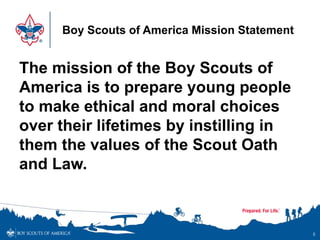 Boy Scouts of America Mission Statement
The mission of the Boy Scouts of
America is to prepare young people
to make ethical and moral choices
over their lifetimes by instilling in
them the values of the Scout Oath
and Law.
5
 