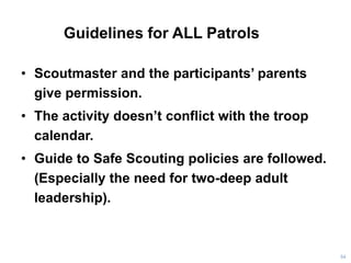 Guidelines for ALL Patrols
• Scoutmaster and the participants’ parents
give permission.
• The activity doesn’t conflict with the troop
calendar.
• Guide to Safe Scouting policies are followed.
(Especially the need for two-deep adult
leadership).
54
 