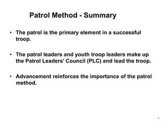 Patrol Method - Summary
• The patrol is the primary element in a successful
troop.
• The patrol leaders and youth troop leaders make up
the Patrol Leaders’ Council (PLC) and lead the troop.
• Advancement reinforces the importance of the patrol
method.
56
 