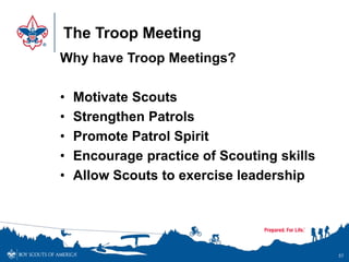 The Troop Meeting
Why have Troop Meetings?
• Motivate Scouts
• Strengthen Patrols
• Promote Patrol Spirit
• Encourage practice of Scouting skills
• Allow Scouts to exercise leadership
57
 