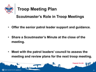 Troop Meeting Plan
Scoutmaster’s Role in Troop Meetings
• Offer the senior patrol leader support and guidance.
• Share a Scoutmaster’s Minute at the close of the
meeting.
• Meet with the patrol leaders’ council to assess the
meeting and review plans for the next troop meeting.
63
 