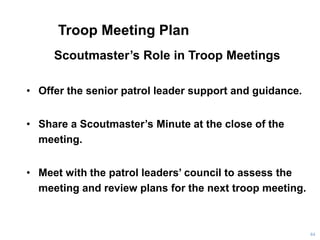 Troop Meeting Plan
Scoutmaster’s Role in Troop Meetings
• Offer the senior patrol leader support and guidance.
• Share a Scoutmaster’s Minute at the close of the
meeting.
• Meet with the patrol leaders’ council to assess the
meeting and review plans for the next troop meeting.
64
 