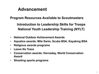 Advancement
Program Resources Available to Scoutmasters
Introduction to Leadership Skills for Troops
National Youth Leadership Training (NYLT)
• National Outdoor Achievement Awards
• Aquatics awards: Mile Swim, Scuba BSA, Kayaking BSA
• Religious awards programs
• Leave No Trace
• Conservation awards: Hornaday, World Conservation
Award
• Shooting sports programs
70
 