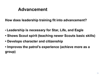 Advancement
How does leadership training fit into advancement?
• Leadership is necessary for Star, Life, and Eagle
• Shows Scout spirit (teaching newer Scouts basic skills)
• Develops character and citizenship
• Improves the patrol’s experience (achieve more as a
group)
72
 
