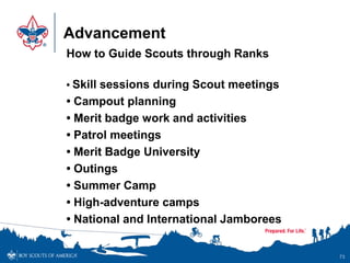 Advancement
How to Guide Scouts through Ranks
• Skill sessions during Scout meetings
• Campout planning
• Merit badge work and activities
• Patrol meetings
• Merit Badge University
• Outings
• Summer Camp
• High-adventure camps
• National and International Jamborees
73
 