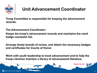 Unit Advancement Coordinator
Troop Committee is responsible for keeping the advancement
records.
The Advancement Coordinator:
Keeps the troop’s advancement records and maintains the merit
badge counselor list.
Arrange timely boards of review, and obtain the necessary badges
and certificates for Courts of Honor.
Work with youth leadership to track advancement and to help the
troop Librarian maintain a library of advancement literature.
75
 