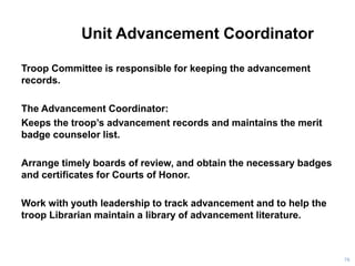 Unit Advancement Coordinator
Troop Committee is responsible for keeping the advancement
records.
The Advancement Coordinator:
Keeps the troop’s advancement records and maintains the merit
badge counselor list.
Arrange timely boards of review, and obtain the necessary badges
and certificates for Courts of Honor.
Work with youth leadership to track advancement and to help the
troop Librarian maintain a library of advancement literature.
76
 