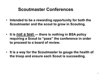 Scoutmaster Conferences
• Intended to be a rewarding opportunity for both the
Scoutmaster and the scout to grow in Scouting.
• It is not a test — there is nothing in BSA policy
requiring a Scout to “pass” the conference in order
to proceed to a board of review.
• It is a way for the Scoutmaster to gauge the health of
the troop and ensure each Scout is succeeding.
78
 