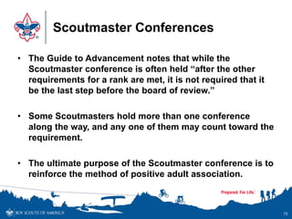 Scoutmaster Conferences
• The Guide to Advancement notes that while the
Scoutmaster conference is often held “after the other
requirements for a rank are met, it is not required that it
be the last step before the board of review.”
• Some Scoutmasters hold more than one conference
along the way, and any one of them may count toward the
requirement.
• The ultimate purpose of the Scoutmaster conference is to
reinforce the method of positive adult association.
79
 