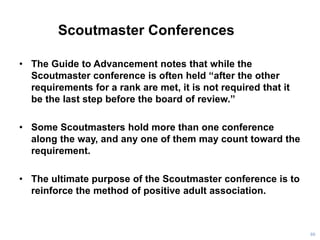 Scoutmaster Conferences
• The Guide to Advancement notes that while the
Scoutmaster conference is often held “after the other
requirements for a rank are met, it is not required that it
be the last step before the board of review.”
• Some Scoutmasters hold more than one conference
along the way, and any one of them may count toward the
requirement.
• The ultimate purpose of the Scoutmaster conference is to
reinforce the method of positive adult association.
80
 