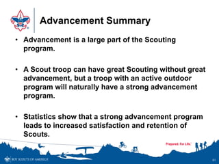 Advancement Summary
• Advancement is a large part of the Scouting
program.
• A Scout troop can have great Scouting without great
advancement, but a troop with an active outdoor
program will naturally have a strong advancement
program.
• Statistics show that a strong advancement program
leads to increased satisfaction and retention of
Scouts.
81
 