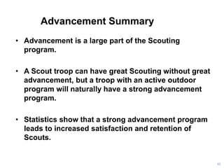 Advancement Summary
• Advancement is a large part of the Scouting
program.
• A Scout troop can have great Scouting without great
advancement, but a troop with an active outdoor
program will naturally have a strong advancement
program.
• Statistics show that a strong advancement program
leads to increased satisfaction and retention of
Scouts.
82
 