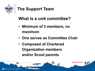 The Support Team
What is a unit committee?
• Minimum of 3 members, no
maximum
• One serves as Committee Chair
• Composed of Chartered
Organization members
and/or Scout parents
83
 