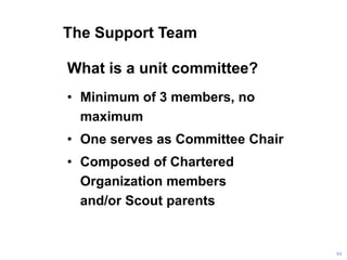 The Support Team
What is a unit committee?
• Minimum of 3 members, no
maximum
• One serves as Committee Chair
• Composed of Chartered
Organization members
and/or Scout parents
84
 