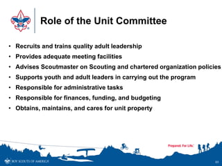 Role of the Unit Committee
85
• Recruits and trains quality adult leadership
• Provides adequate meeting facilities
• Advises Scoutmaster on Scouting and chartered organization policies
• Supports youth and adult leaders in carrying out the program
• Responsible for administrative tasks
• Responsible for finances, funding, and budgeting
• Obtains, maintains, and cares for unit property
 