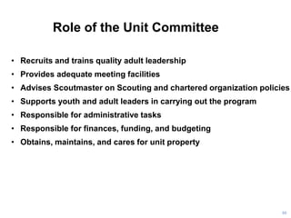 Role of the Unit Committee
86
• Recruits and trains quality adult leadership
• Provides adequate meeting facilities
• Advises Scoutmaster on Scouting and chartered organization policies
• Supports youth and adult leaders in carrying out the program
• Responsible for administrative tasks
• Responsible for finances, funding, and budgeting
• Obtains, maintains, and cares for unit property
 