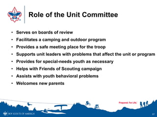 Role of the Unit Committee
87
• Serves on boards of review
• Facilitates a camping and outdoor program
• Provides a safe meeting place for the troop
• Supports unit leaders with problems that affect the unit or program
• Provides for special-needs youth as necessary
• Helps with Friends of Scouting campaign
• Assists with youth behavioral problems
• Welcomes new parents
 