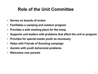 Role of the Unit Committee
88
• Serves on boards of review
• Facilitates a camping and outdoor program
• Provides a safe meeting place for the troop
• Supports unit leaders with problems that affect the unit or program
• Provides for special-needs youth as necessary
• Helps with Friends of Scouting campaign
• Assists with youth behavioral problems
• Welcomes new parents
 