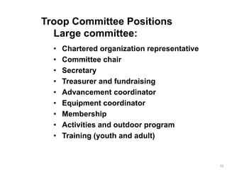 Troop Committee Positions
Large committee:
• Chartered organization representative
• Committee chair
• Secretary
• Treasurer and fundraising
• Advancement coordinator
• Equipment coordinator
• Membership
• Activities and outdoor program
• Training (youth and adult)
92
 