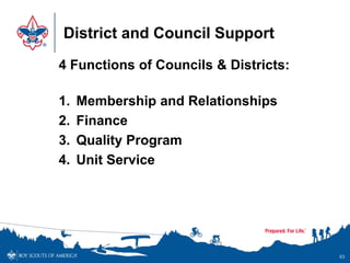 District and Council Support
4 Functions of Councils & Districts:
1. Membership and Relationships
2. Finance
3. Quality Program
4. Unit Service
93
 