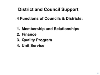 District and Council Support
4 Functions of Councils & Districts:
1. Membership and Relationships
2. Finance
3. Quality Program
4. Unit Service
94
 
