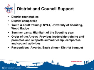 District and Council Support
• District roundtables
• District camporees
• Youth & adult training: NYLT, University of Scouting,
Wood Badge
• Summer camp: Highlight of the Scouting year
• Order of the Arrow: Provides leadership training and
promotes and supports summer camp, camporees,
and council activities
• Recognition: Awards, Eagle dinner, District banquet
95
 